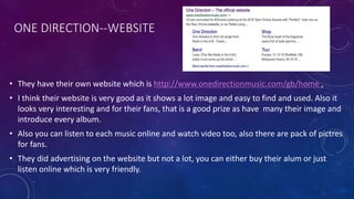 ONE DIRECTION--WEBSITE
• They have their own website which is http://www.onedirectionmusic.com/gb/home .
• I think their website is very good as it shows a lot image and easy to find and used. Also it
looks very interesting and for their fans, that is a good prize as have many their image and
introduce every album.
• Also you can listen to each music online and watch video too, also there are pack of pictres
for fans.
• They did advertising on the website but not a lot, you can either buy their alum or just
listen online which is very friendly.
 