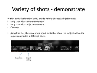 Variety of shots - demonstrate
Within a small amount of time, a wide variety of shots are presented:
• Long shot with camera movement
• Long shot with subject movement
• Close up
• As well as this, there are some short shots that show the subject within the
same scene but in a different place.
Subject sat Subject
walking
 