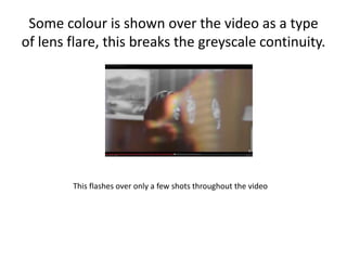 Some colour is shown over the video as a type
of lens flare, this breaks the greyscale continuity.
This flashes over only a few shots throughout the video
 