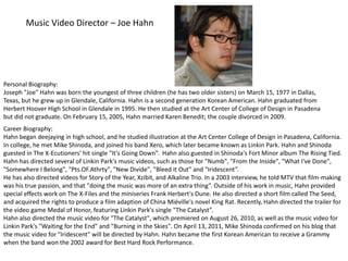 Music Video Director – Joe Hahn Personal Biography:  Joseph "Joe" Hahn was born the youngest of three children (he has two older sisters) on March 15, 1977 in Dallas, Texas, but he grew up in Glendale, California. Hahn is a second generation Korean American. Hahn graduated from Herbert Hoover High School in Glendale in 1995. He then studied at the Art Center of College of Design in Pasadena but did not graduate. On February 15, 2005, Hahn married Karen Benedit; the couple divorced in 2009. Career Biography: Hahn began deejaying in high school, and he studied illustration at the Art Center College of Design in Pasadena, California. In college, he met Mike Shinoda, and joined his band Xero, which later became known as Linkin Park. Hahn and Shinoda guested in The X-Ecutioners' hit single "It's Going Down”.  Hahn also guested in Shinoda's Fort Minor album The Rising Tied. Hahn has directed several of Linkin Park's music videos, such as those for "Numb", "From the Inside", "What I've Done", "Somewhere I Belong", "Pts.OF.Athrty", "New Divide", "Bleed it Out" and "Iridescent”.  He has also directed videos for Story of the Year, Xzibit, and Alkaline Trio. In a 2003 interview, he told MTV that film-making was his true passion, and that "doing the music was more of an extra thing”. Outside of his work in music, Hahn provided special effects work on The X-Files and the miniseries Frank Herbert's Dune. He also directed a short film called The Seed, and acquired the rights to produce a film adaption of China Miéville's novel King Rat. Recently, Hahn directed the trailer for the video game Medal of Honor, featuring Linkin Park's single "The Catalyst”. Hahn also directed the music video for "The Catalyst", which premiered on August 26, 2010, as well as the music video for Linkin Park's "Waiting for the End" and "Burning in the Skies". On April 13, 2011, Mike Shinoda confirmed on his blog that the music video for "Iridescent" will be directed by Hahn. Hahn became the first Korean American to receive a Grammy when the band won the 2002 award for Best Hard Rock Performance. 