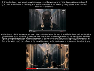 In the establishing shot we get an extreme close up of Kanye west face, he is also wearing some type of
gold chain which relates to most rappers. we can also see that he is looking straight at us which indicated
direct mode of address.
As the image zooms out we starts to see other characters within the shot, it would also seem as if Kanye is the
garden to this world as he has guards one both sids of him. as the image opens up the background becomes
lighter, giving the impression that they are meant to be in heaven and Kanye west is portraying himself as the
key to the gate. which then relates to the song title power, as he has the power who passes though and who
doesn’t.
 