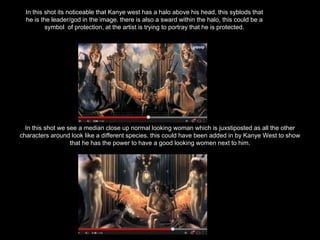 In this shot we see a median close up normal looking woman which is juxstiposted as all the other
characters around look like a different species. this could have been added in by Kanye West to show
that he has the power to have a good looking women next to him.
In this shot its noticeable that Kanye west has a halo above his head, this syblods that
he is the leader/god in the image. there is also a sward within the halo, this could be a
symbol of protection, at the artist is trying to portray that he is protected.
 