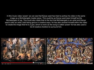 In this music video ‘power’ we can see that Kanye west has tried to portray his video in the same
image as a Michelangelo master piece. This could be as Kanye west sees himself as the
Michelangelo of rap. This could also relate that to the fact that Michelangelo is an artist and Kanye
west is also an artist, both being genius in creative ways. he has also centred himself within the video
to create the image that he is a god, which is ironic as the song is called ‘power’ he has also used a
lot of creative charters to surround him.
 