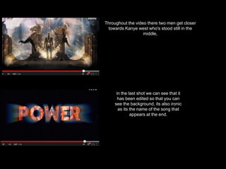 Throughout the video there two men get closer
towards Kanye west who's stood still in the
middle,
in the last shot we can see that it
has been edited so that you can
see the background, its also ironic
as its the name of the song that
appears at the end.
 