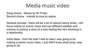 Media music video
Song choice - Waves by Mr Probz.
Second choice - nobody to love by sigma.
General concept - there will be a lot of natural nature shots, i will
focus mainly on scenic views and use different weather and
scenery to portray a story of a man feeling like he's drowning in
a relationship.
Initial ideas - from the start I had an idea I was going to be
making a scenic music video, I just didn't know what song i was
going to do.
 