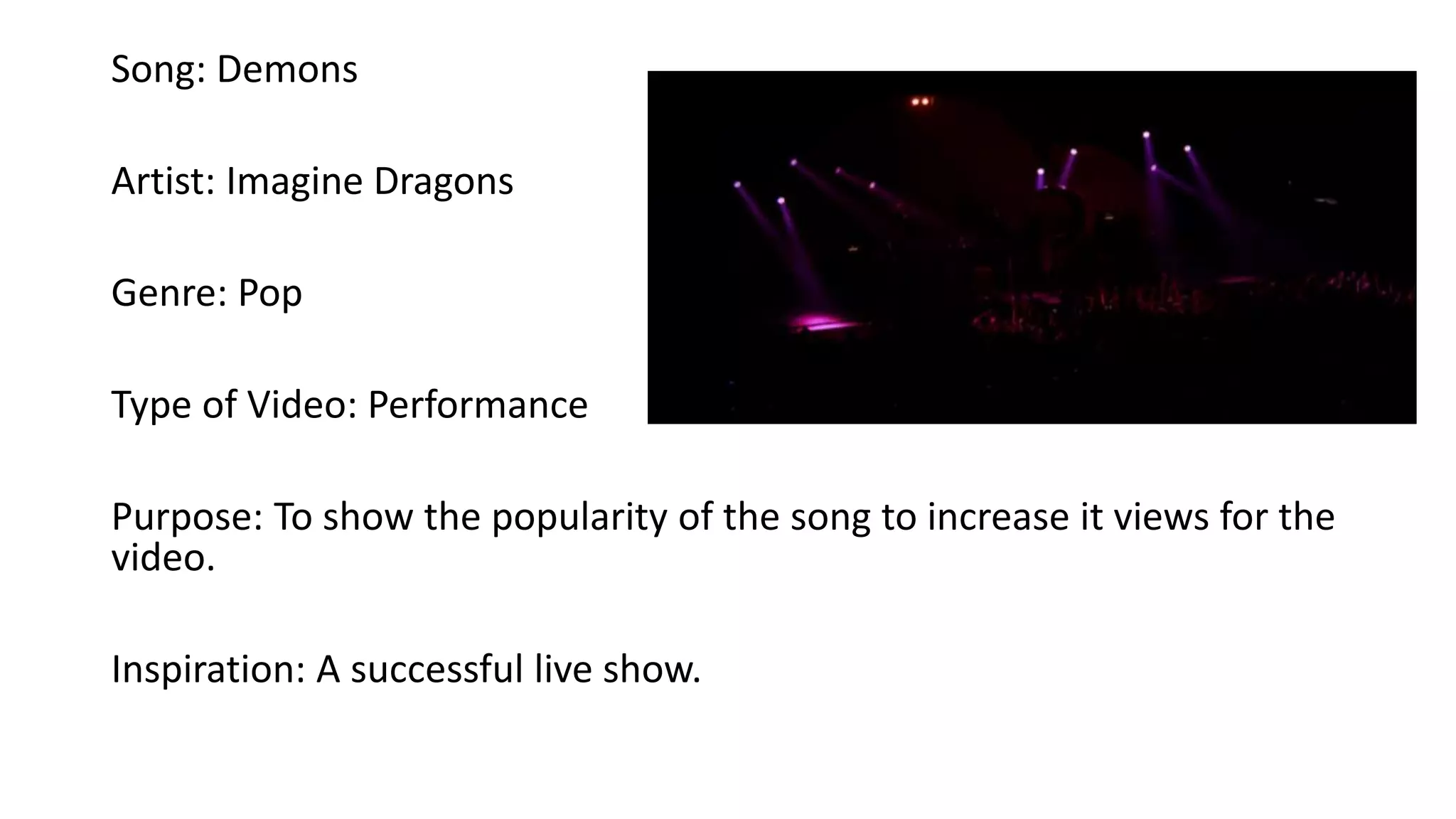 Song: Demons
Artist: Imagine Dragons
Genre: Pop
Type of Video: Performance
Purpose: To show the popularity of the song to increase it views for the
video.
Inspiration: A successful live show.
 