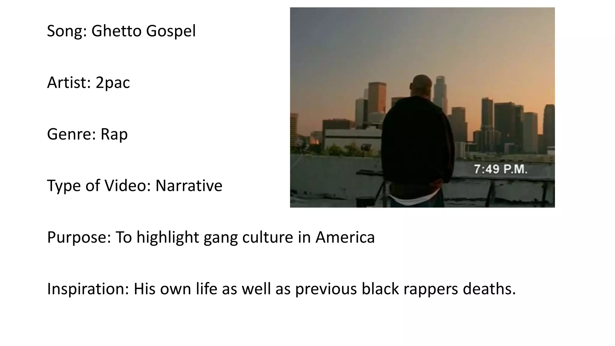 Song: Ghetto Gospel
Artist: 2pac
Genre: Rap
Type of Video: Narrative
Purpose: To highlight gang culture in America
Inspiration: His own life as well as previous black rappers deaths.
 