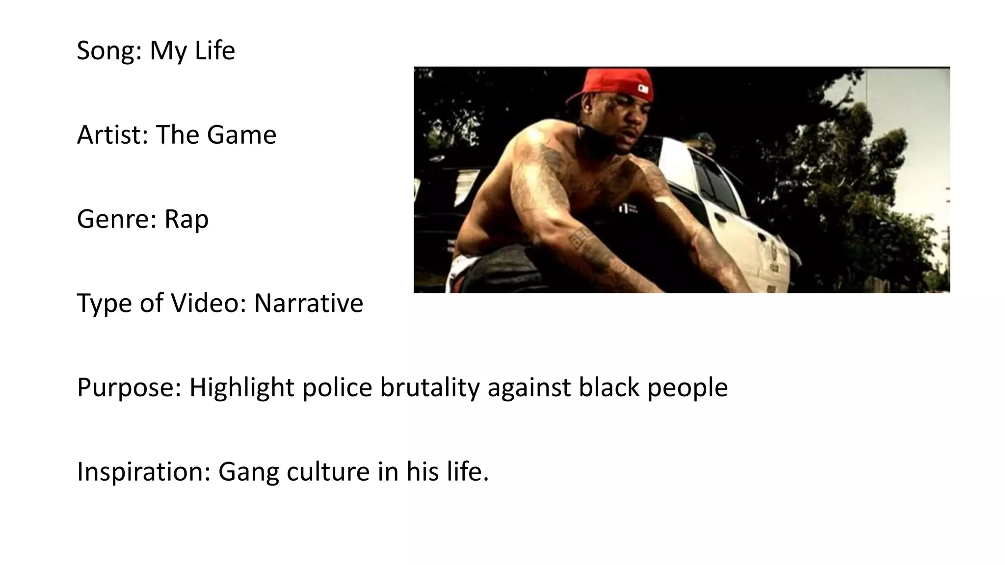 Song: My Life
Artist: The Game
Genre: Rap
Type of Video: Narrative
Purpose: Highlight police brutality against black people
Inspiration: Gang culture in his life.
 