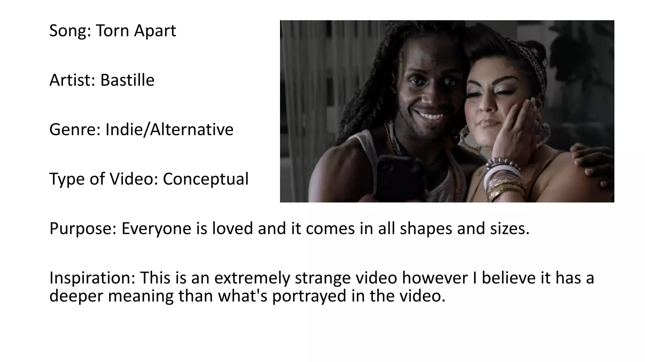 Song: Torn Apart
Artist: Bastille
Genre: Indie/Alternative
Type of Video: Conceptual
Purpose: Everyone is loved and it comes in all shapes and sizes.
Inspiration: This is an extremely strange video however I believe it has a
deeper meaning than what's portrayed in the video.
 