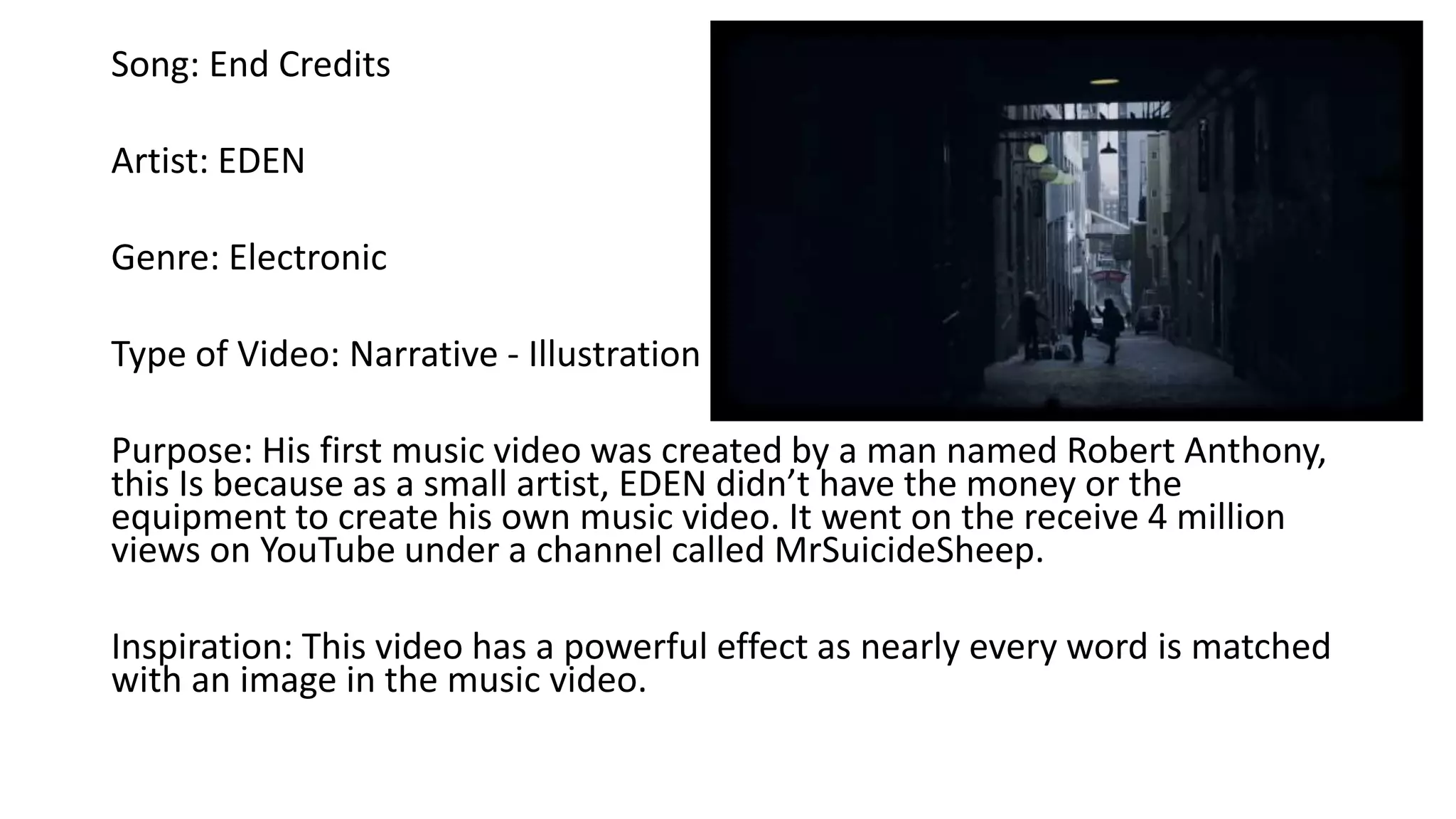Song: End Credits
Artist: EDEN
Genre: Electronic
Type of Video: Narrative - Illustration
Purpose: His first music video was created by a man named Robert Anthony,
this Is because as a small artist, EDEN didn’t have the money or the
equipment to create his own music video. It went on the receive 4 million
views on YouTube under a channel called MrSuicideSheep.
Inspiration: This video has a powerful effect as nearly every word is matched
with an image in the music video.
 