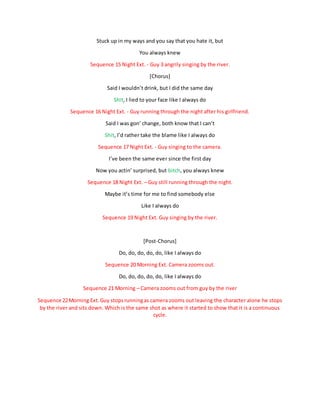 Stuck up in my ways and you say that you hate it, but
You always knew
Sequence 15 Night Ext. - Guy 3 angrily singing by the river.
[Chorus]
Said I wouldn’t drink, but I did the same day
Shit, I lied to your face like I always do
Sequence 16 Night Ext. - Guy running through the night after his girlfriend.
Said I was gon’ change, both know that I can’t
Shit, I’d rather take the blame like I always do
Sequence 17 Night Ext. - Guy singing to the camera.
I’ve been the same ever since the first day
Now you actin’ surprised, but bitch, you always knew
Sequence 18 Night Ext. – Guy still running through the night.
Maybe it’s time for me to find somebody else
Like I always do
Sequence 19 Night Ext. Guy singing by the river.
[Post-Chorus]
Do, do, do, do, do, like I always do
Sequence 20 Morning Ext. Camera zooms out.
Do, do, do, do, do, like I always do
Sequence 21 Morning – Camera zooms out from guy by the river
Sequence 22Morning Ext.Guy stopsrunningas camera zooms out leaving the character alone he stops
by the river and sits down. Which is the same shot as where it started to show that it is a continuous
cycle.
 