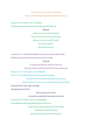 I got underlining issues that I scribbled out
But you just tore away the page and ripped the picture out
Sequence 15- int- kitchen- day- natural light
Lookingoutwindowonwindowstill mouthingwordstothe song
[Chorus]
Because I love you I can't kill myself
She say I'll have to wait for someone else
Because I love you I can't kill myself
Say I love the way he
Say I love the way she
Sequence 16- int.- abandonedbuilding- earlyevening- natural andtorchlight
Mouthingwordswithaxe/base ball bat slungovershoulder
[Verse 2]
Yo, part of me hates you, part of me rates you
Part of me blames myself, but half of me knows it takes two
Sequence 17- int- shed- night- overheadlighting
Zoomin on mothingwordsoverpool table people still playing
The other half of me is lost, that's part of me I gave you
Wear my heart on my sleeve, my arteries and my veins too (trust)
Sequence 18- ext- park- night- torchlight
Gettingangrysat on bench
We just used to link in park
I just smash my yard while listening to Linkin Park
Sequence 19- int- kitchen- night- overheadlighting
Cuttingbetweenshotsof guygettingangryinthe kitchen
Things are dark, heart sinking when I think of Marc
Drinking can't stop the thinking
But can't stop drinking when thinking starts
 
