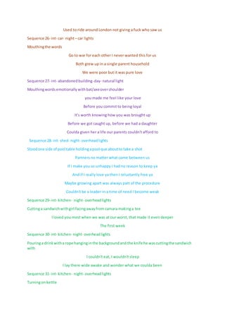 Used to ride around London not giving a fuck who saw us
Sequence 26- int- car- night– car lights
Mouthingthe words
Go to war for each other I never wanted this for us
Both grew up in a single parent household
We were poor but it was pure love
Sequence 27- int- abandonedbuilding-day- natural light
Mouthingwords emotionally withbat/axeovershoulder
you made me feel like your love
Before you commit to being loyal
It's worth knowing how you was brought up
Before we got caught up, before we had a daughter
Coulda given her a life our parents couldn't afford to
Sequence 28- int- shed- night- overhead lights
Stoodone side of pool table holdingapool que aboutto take a shot
Partners no matter what come between us
If I make you so unhappy I had no reason to keep ya
And if I really love ya then I reluctantly free ya
Maybe growing apart was always part of the procedure
Couldn't be a leader in a time of need I become weak
Sequence 29- int- kitchen- night- overheadlights
Cuttinga sandwichwithgirl facingawayfrom camara makinga tee
I loved you most when we was at our worst, that made it even deeper
The first week
Sequence 30- int- kitchen- night- overheadlights
Pouringa drinkwitha rope hanginginthe backgroundand the knife he wascuttingthe sandwich
with
I couldn't eat, I wouldn't sleep
I lay there wide awake and wonder what we coulda been
Sequence 31- int- kitchen- night- overheadlights
Turningon kettle
 