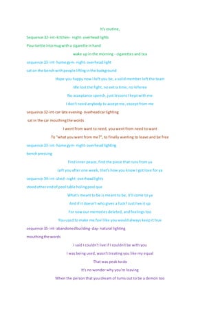 It's routine,
Sequence 32- int- kitchen- night- overheadlights
Pourkettle intomugwitha cigarette inhand
wake up in the morning - cigarettes and tea
sequence 33- int- home gym- night- overheadlight
sat on the benchwithpeople liftinginthe background
Hope you happy now I left you be, a solid member left the team
We lost the fight, no extra time, no referee
No acceptance speech, just lessons I kept with me
I don't need anybody to accept me, except from me
sequence 32-int-car-late evening- overheadcarlighting
sat in the car mouthingthe words
I went from want to need, you went from need to want
To "what you want from me?", to finally wanting to leave and be free
sequence 33- int- home gym- night- overheadlighting
benchpressing
Find inner peace, find the piece that runs from ya
Left you after one week, that's how you know I got love for ya
sequence 34- int- shed- night- overheadlights
stoodotherendof pool table holingpool que
What's meant to be is meant to be, it'll come to ya
And if it doesn't who gives a fuck? Just live it up
For now our memories deleted, and feelings too
You used to make me feel like you would always keep it true
sequence 35- int- abandonedbuilding-day- natural lighting
mouthingthe words
I said I couldn't live if I couldn't be with you
I was being used, wasn't treating you like my equal
That was peak to do
It's no wonder why you're leaving
When the person that you dream of turns out to be a demon too
 