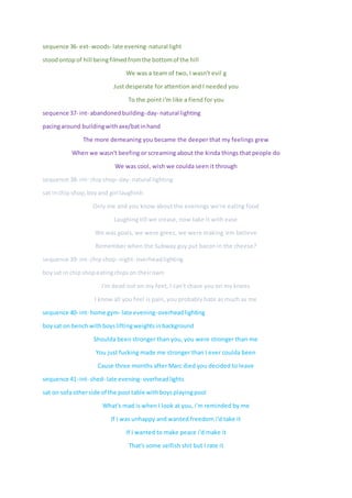 sequence 36- ext- woods- late evening- natural light
stoodontop of hill beingfilmedfromthe bottomof the hill
We was a team of two, I wasn't evil g
Just desperate for attention and I needed you
To the point i'm like a fiend for you
sequence 37- int- abandonedbuilding-day- natural lighting
pacingaround buildingwithaxe/batinhand
The more demeaning you became the deeper that my feelings grew
When we wasn't beefing or screaming about the kinda things that people do
We was cool, wish we coulda seen it through
sequence 38- int- chipshop- day- natural lighting
sat inchip shop,boyand girl laughinh
Only me and you know about the evenings we're eating food
Laughing till we crease, now take it with ease
We was goals, we were greez, we were making 'em believe
Remember when the Subway guy put bacon in the cheese?
sequence 39- int- chipshop- night- overheadlighting
boysat in chipshopeatingchipson theirown
I'm dead out on my feet, I can't chase you on my knees
I know all you feel is pain, you probably hate as much as me
sequence 40- int- home gym- late evening-overheadlighting
boysat on bench withboysliftingweightsinbackground
Shoulda been stronger than you, you were stronger than me
You just fucking made me stronger than I ever coulda been
Cause three months after Marc died you decided to leave
sequence 41-int- shed- late evening- overheadlights
sat on sofaotherside of the pool table withboysplayingpool
What's mad is when I look at you, i'm reminded by me
If I was unhappy and wanted freedom i'd take it
If I wanted to make peace i'd make it
That's some selfish shit but I rate it
 