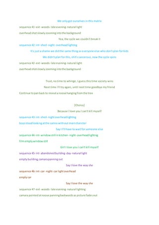 We only got ourselves in this matrix
sequence 41- ext- woods- late evening- natural light
overheadshot slowlyzoomingintothe background
Yea, the cycle we couldn't break it
sequence 42- int- shed- night- overheadlighting
It's just a shame we did the same thing as everyone else who don't plan for kids
We didn't plan for this, shit's cancerous, now the cycle spins
sequence 42- ext- woods- late evening- natural light
overheadshotslowlyzoomingintothe background
Trust, no time to whinge, I guess this time society wins
Next time i'll try again, until next time goodbye my friend
Continue topanback to reveal a noose hangingfromthe tree
[Chorus]
Because I love you I can't kill myself
sequence 43- int- shed- nightoverheadlighting
boysstoodlookingatthe camra without maincharicter
Say I I'll have to wait for someone else
sequence 44- int- windowstill inkitchen- night- overheadlighting
filmemptywindow still
Girl I love you I can't kill myself
sequence 45- int- abandonedbuilding-day- natural light
emptybuilding,camarapanningout
Say I love the way she
sequence 46- int- car- night- car lightoverhead
emptycar
Say I love the way she
sequence 47- ext- woods- late evening- natural lighting
camara pointedatnoose panningbackwardsas picture fadesout
 