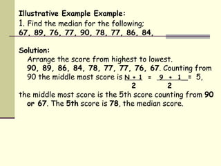 Illustrative Example Example: 1.  Find the median for the following; 67, 89, 76, 77, 90, 78, 77, 86, 84,  Solution: Arrange the score from highest to lowest. 90, 89, 86, 84, 78, 77, 77, 76, 67 . Counting from 90 the middle most score is  N + 1   =  9  +  1   =  5,      2   2 the middle most score is the 5th score counting from  90 or 67 . The  5th  score is  78 , the median score. 