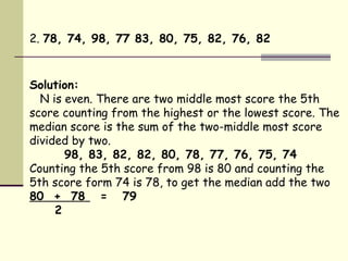 2.  78, 74, 98, 77 83, 80, 75, 82, 76, 82   Solution: N is even. There are two middle most score the 5th score counting from the highest or the lowest score. The median score is the sum of the two-middle most score divided by two.  98, 83, 82, 82, 80, 78, 77, 76, 75, 74 Counting the 5th score from 98 is 80 and counting the 5th score form 74 is 78, to get the median add the two  80  +  78  =  79 2 