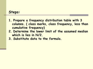 Steps: 1. Prepare a frequency distribution table with 3 columns. ( class marks, class frequency, less than cumulative frequency) 2. Determine the lower limit of the assumed median which is lies in N/2. 3. Substitute data to the formula. 