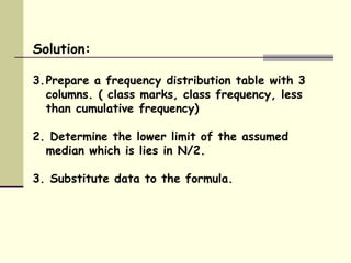 Solution: Prepare a frequency distribution table with 3 columns. ( class marks, class frequency, less than cumulative frequency) 2. Determine the lower limit of the assumed median which is lies in N/2. 3. Substitute data to the formula. 