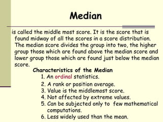 Median is called the middle most score. It is the score that is found midway of all the scores in a score distribution. The median score divides the group into two, the higher group those which are found above the median score and lower group those which are found just below the median score. ,[object Object],[object Object],[object Object],[object Object],[object Object],[object Object],[object Object]