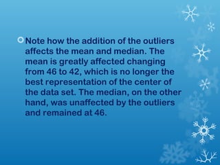 Note how the addition of the outliers 
affects the mean and median. The 
mean is greatly affected changing 
from 46 to 42, which is no longer the 
best representation of the center of 
the data set. The median, on the other 
hand, was unaffected by the outliers 
and remained at 46. 

