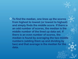  To find the median, one lines up the scores 
from highest to lowest (or lowest to highest) 
and simply finds the middle score. If there is 
an odd number of scores, the median is the 
middle number of the lined up data set. If 
there is an even number of scores, the 
median is found by averaging the two middle 
numbers (adding them up and dividing by 
two) and that average is the median for the 
data. 
 