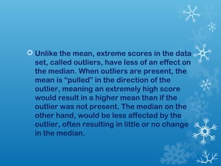  Unlike the mean, extreme scores in the data 
set, called outliers, have less of an effect on 
the median. When outliers are present, the 
mean is “pulled” in the direction of the 
outlier, meaning an extremely high score 
would result in a higher mean than if the 
outlier was not present. The median on the 
other hand, would be less affected by the 
outlier, often resulting in little or no change 
in the median. 
 