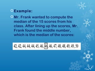 Example: 
Mr. Frank wanted to compute the 
median of the 15 scores from his 
class. After lining up the scores, Mr. 
Frank found the middle number, 
which is the median of the scores: 
 