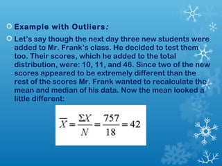  Example with Outliers: 
 Let’s say though the next day three new students were 
added to Mr. Frank’s class. He decided to test them 
too. Their scores, which he added to the total 
distribution, were: 10, 11, and 46. Since two of the new 
scores appeared to be extremely different than the 
rest of the scores Mr. Frank wanted to recalculate the 
mean and median of his data. Now the mean looked a 
little different: 
 