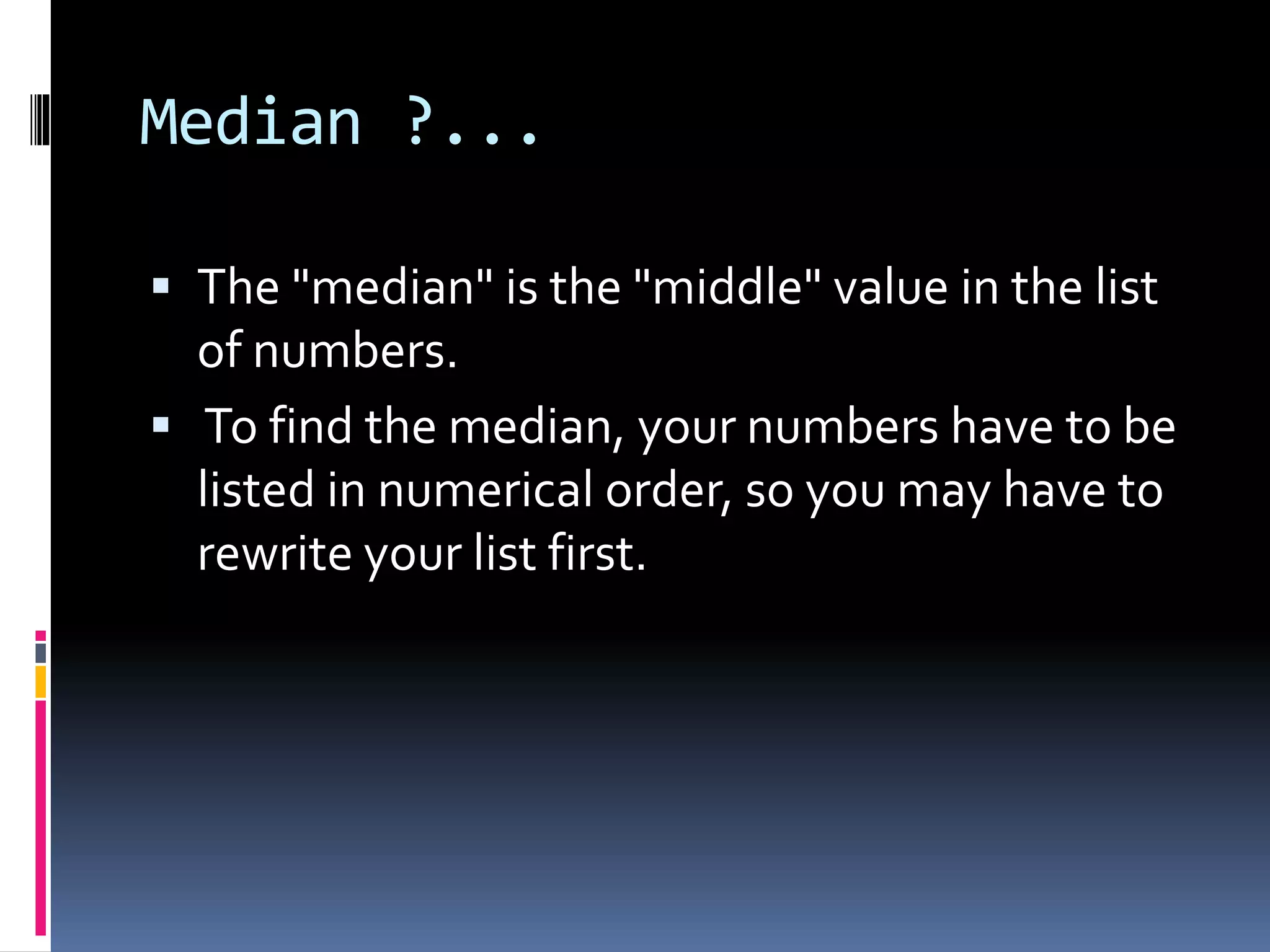 Median ?...
 The "median" is the "middle" value in the list
of numbers.
 To find the median, your numbers have to be
listed in numerical order, so you may have to
rewrite your list first.
 