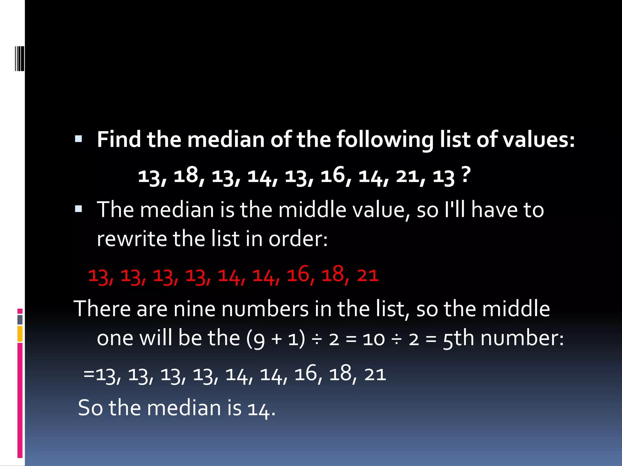  Find the median of the following list of values:
13, 18, 13, 14, 13, 16, 14, 21, 13 ?
 The median is the middle value, so I'll have to
rewrite the list in order:
13, 13, 13, 13, 14, 14, 16, 18, 21
There are nine numbers in the list, so the middle
one will be the (9 + 1) ÷ 2 = 10 ÷ 2 = 5th number:
=13, 13, 13, 13, 14, 14, 16, 18, 21
So the median is 14.
 