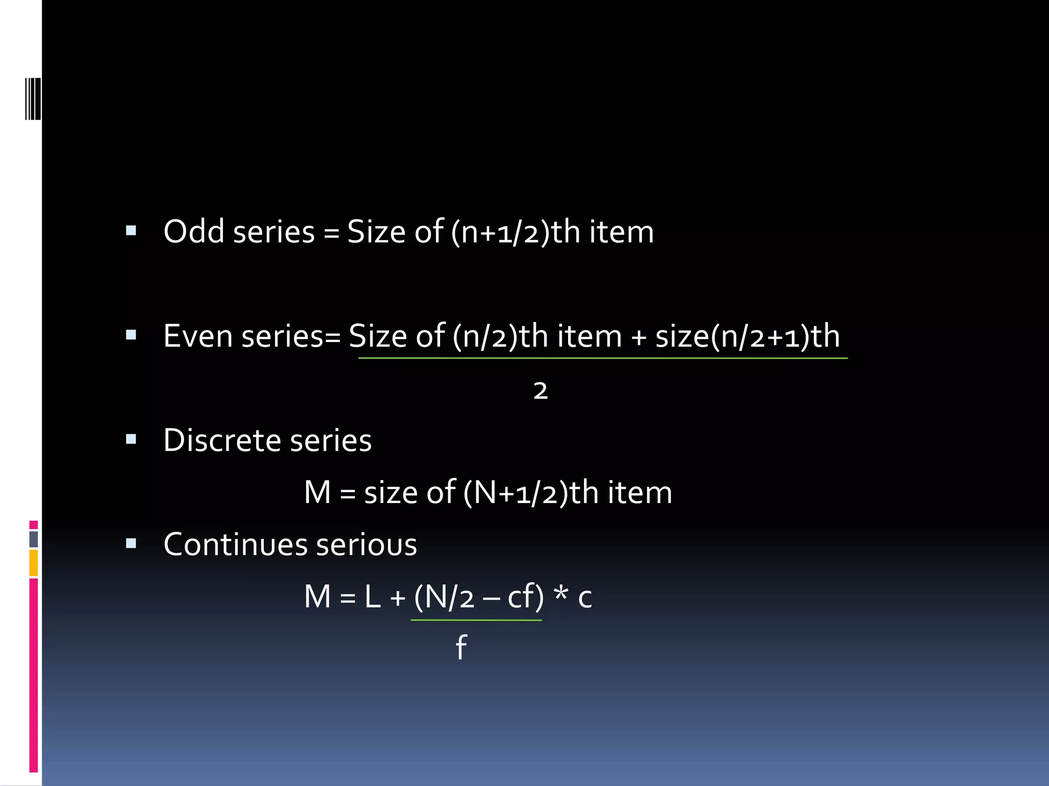  Odd series = Size of (n+1/2)th item
 Even series= Size of (n/2)th item + size(n/2+1)th
2
 Discrete series
M = size of (N+1/2)th item
 Continues serious
M = L + (N/2 – cf) * c
f
 
