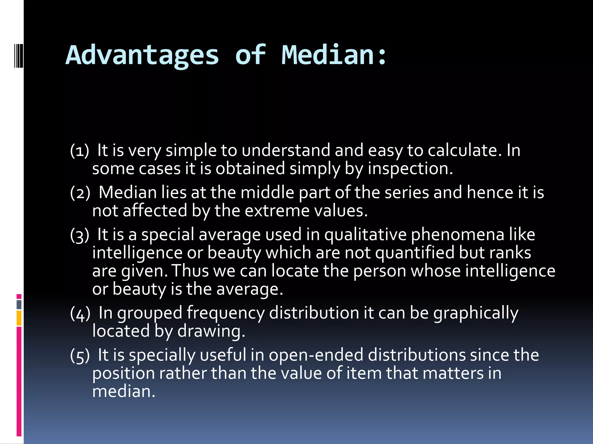 Advantages of Median:
(1) It is very simple to understand and easy to calculate. In
some cases it is obtained simply by inspection.
(2) Median lies at the middle part of the series and hence it is
not affected by the extreme values.
(3) It is a special average used in qualitative phenomena like
intelligence or beauty which are not quantified but ranks
are given.Thus we can locate the person whose intelligence
or beauty is the average.
(4) In grouped frequency distribution it can be graphically
located by drawing.
(5) It is specially useful in open-ended distributions since the
position rather than the value of item that matters in
median.
 