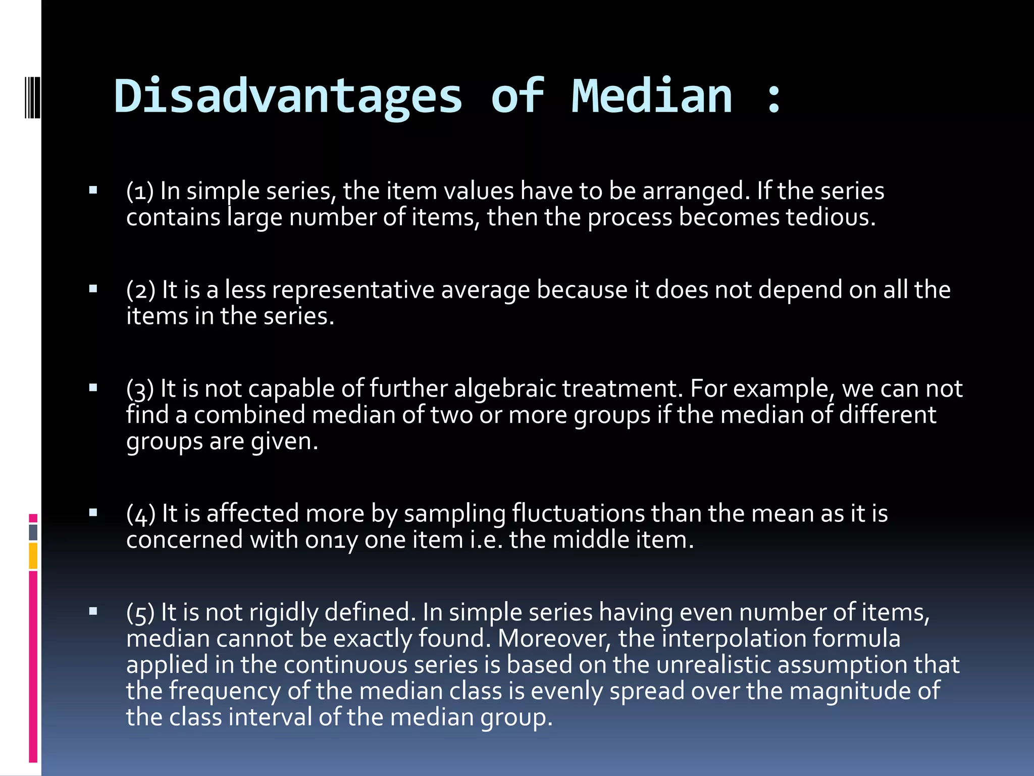 Disadvantages of Median :
 (1) In simple series, the item values have to be arranged. If the series
contains large number of items, then the process becomes tedious.
 (2) It is a less representative average because it does not depend on all the
items in the series.
 (3) It is not capable of further algebraic treatment. For example, we can not
find a combined median of two or more groups if the median of different
groups are given.
 (4) It is affected more by sampling fluctuations than the mean as it is
concerned with on1y one item i.e. the middle item.
 (5) It is not rigidly defined. In simple series having even number of items,
median cannot be exactly found. Moreover, the interpolation formula
applied in the continuous series is based on the unrealistic assumption that
the frequency of the median class is evenly spread over the magnitude of
the class interval of the median group.
 