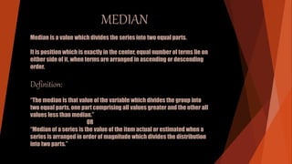 MEDIAN
Median is a value which divides the series into two equal parts.
It is position which is exactly in the center, equal number of terms lie on
either side of it, when terms are arranged in ascending or descending
order.
Definition:
“The median is that value of the variable which divides the group into
two equal parts, one part comprising all values greater and the other all
values less than median.”
OR
“Median of a series is the value of the item actual or estimated when a
series is arranged in order of magnitude which divides the distribution
into two parts.”
 