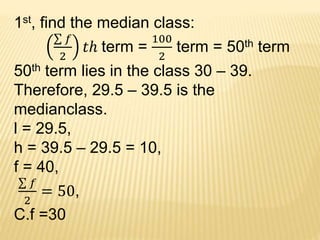 1st, find the median class:
𝑓
2
𝑡ℎ term =
100
2
term = 50th term
50th term lies in the class 30 – 39.
Therefore, 29.5 – 39.5 is the
medianclass.
l = 29.5,
h = 39.5 – 29.5 = 10,
f = 40,
𝑓
2
= 50,
C.f =30
 