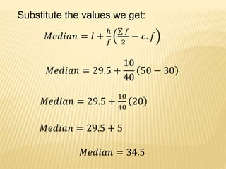 Substitute the values we get:
𝑀𝑒𝑑𝑖𝑎𝑛 = 𝑙 +
ℎ
𝑓
𝑓
2
− 𝑐. 𝑓
𝑀𝑒𝑑𝑖𝑎𝑛 = 29.5 +
10
40
50 − 30
𝑀𝑒𝑑𝑖𝑎𝑛 = 29.5 +
10
40
20
𝑀𝑒𝑑𝑖𝑎𝑛 = 29.5 + 5
𝑀𝑒𝑑𝑖𝑎𝑛 = 34.5
 