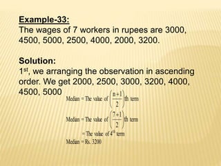 Example-33:
The wages of 7 workers in rupees are 3000,
4500, 5000, 2500, 4000, 2000, 3200.
Solution:
1st, we arranging the observation in ascending
order. We get 2000, 2500, 3000, 3200, 4000,
4500, 5000
Median = The value of th
2
1n





 
term
Median = The value of th
2
17





 
term
= The value of 4th
term
Median = Rs. 3200
 
