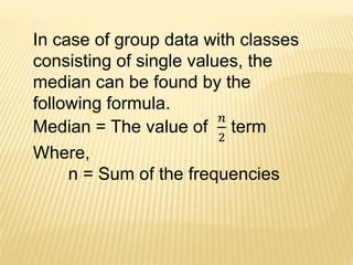 In case of group data with classes
consisting of single values, the
median can be found by the
following formula.
Median = The value of
𝑛
2
term
Where,
n = Sum of the frequencies
 