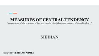 MEASURES OF CENTRAL TENDENCY
MEDIAN
“condensation of a large amount of data into a single value is known as measures of central tendency.”
Prepared by : FAIROOS AHMED
 