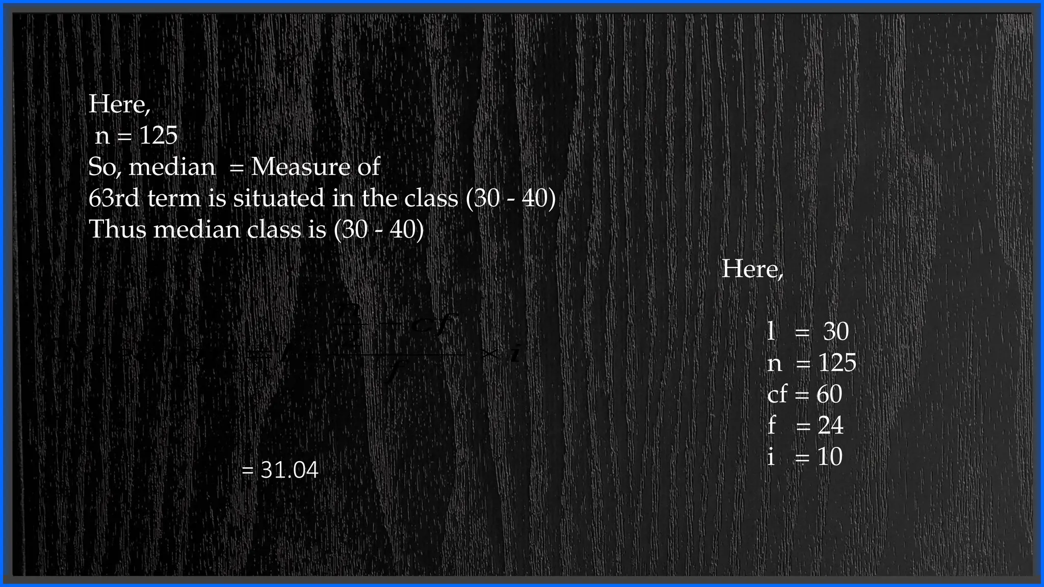 Here,
n = 125
So, median = Measure of
63rd term is situated in the class (30 - 40)
Thus median class is (30 - 40)
= 31.04
Here,
l = 30
n = 125
cf = 60
f = 24
i = 10
𝑀𝑒𝑑𝑖𝑎𝑛=𝑙+
𝑛
2
−𝑐𝑓
𝑓
×𝑖
 