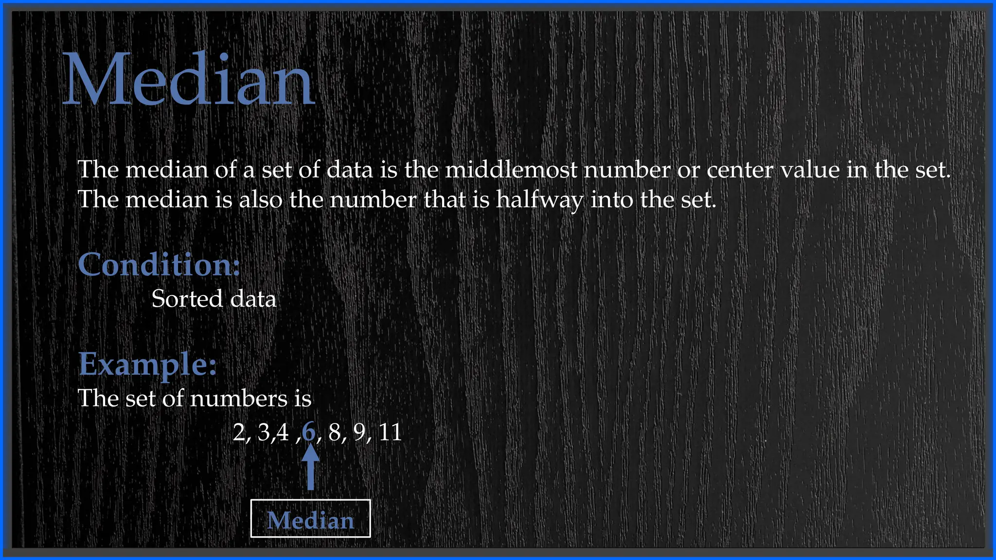 Median
The median of a set of data is the middlemost number or center value in the set.
The median is also the number that is halfway into the set.
Condition:
Sorted data
Example:
The set of numbers is
2, 3,4 ,6, 8, 9, 11
Median
 