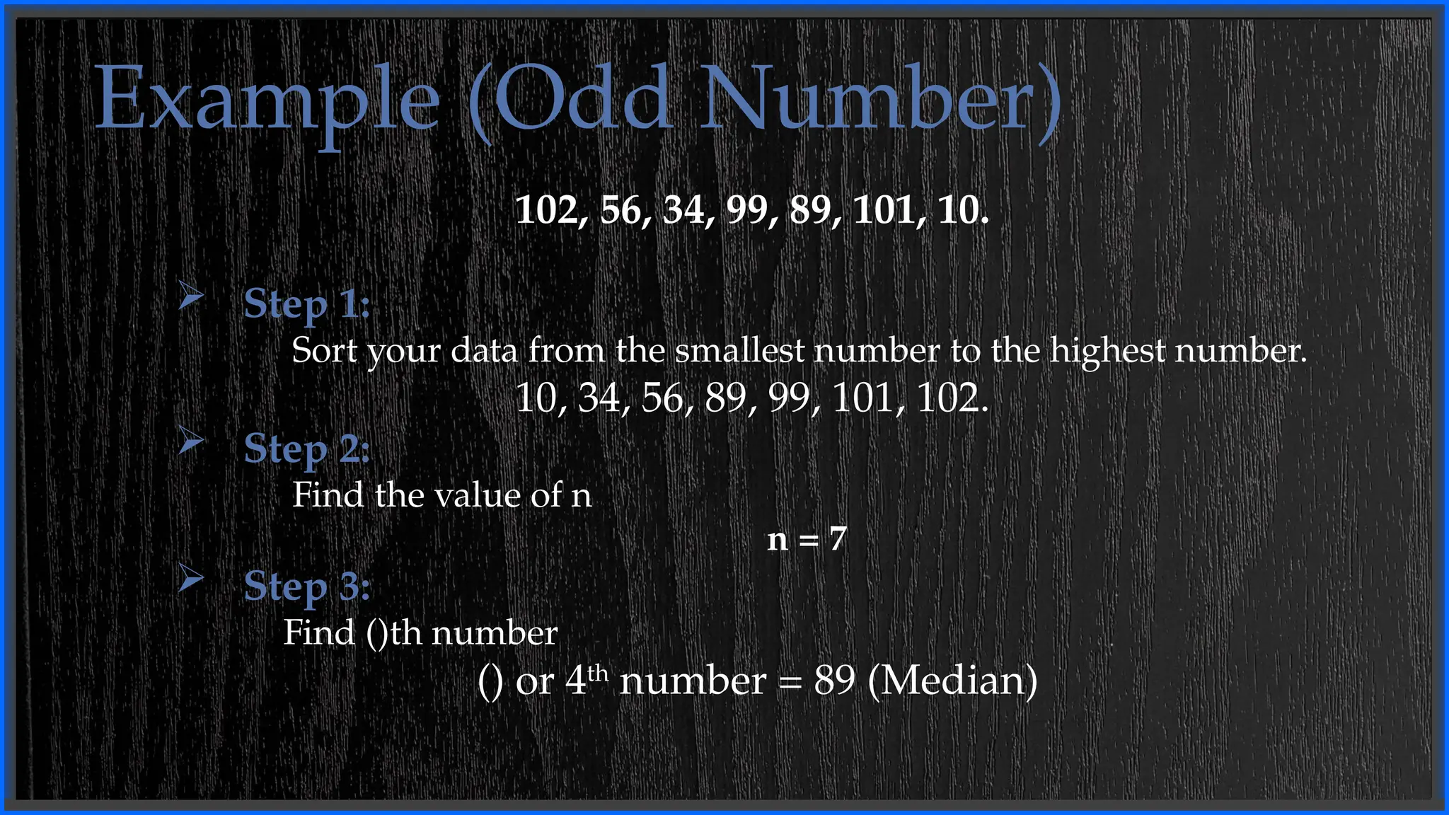 Example (Odd Number)
102, 56, 34, 99, 89, 101, 10.
 Step 1:
Sort your data from the smallest number to the highest number.
10, 34, 56, 89, 99, 101, 102.
 Step 2:
Find the value of n
n = 7
 Step 3:
Find ()th number
() or 4th
number = 89 (Median)
 