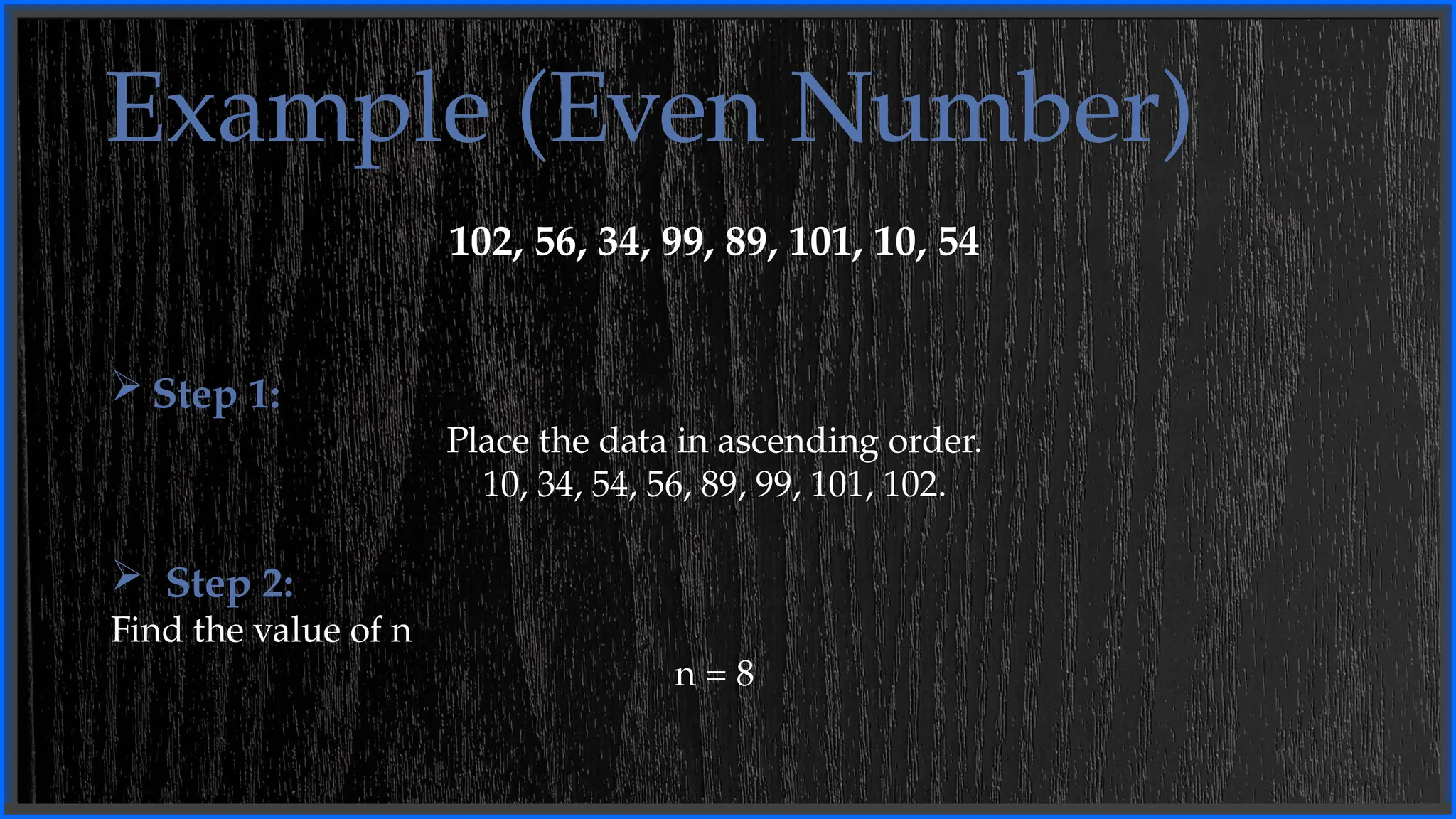 Example (Even Number)
102, 56, 34, 99, 89, 101, 10, 54
 Step 1:
Place the data in ascending order.
10, 34, 54, 56, 89, 99, 101, 102.
 Step 2:
Find the value of n
n = 8
 
