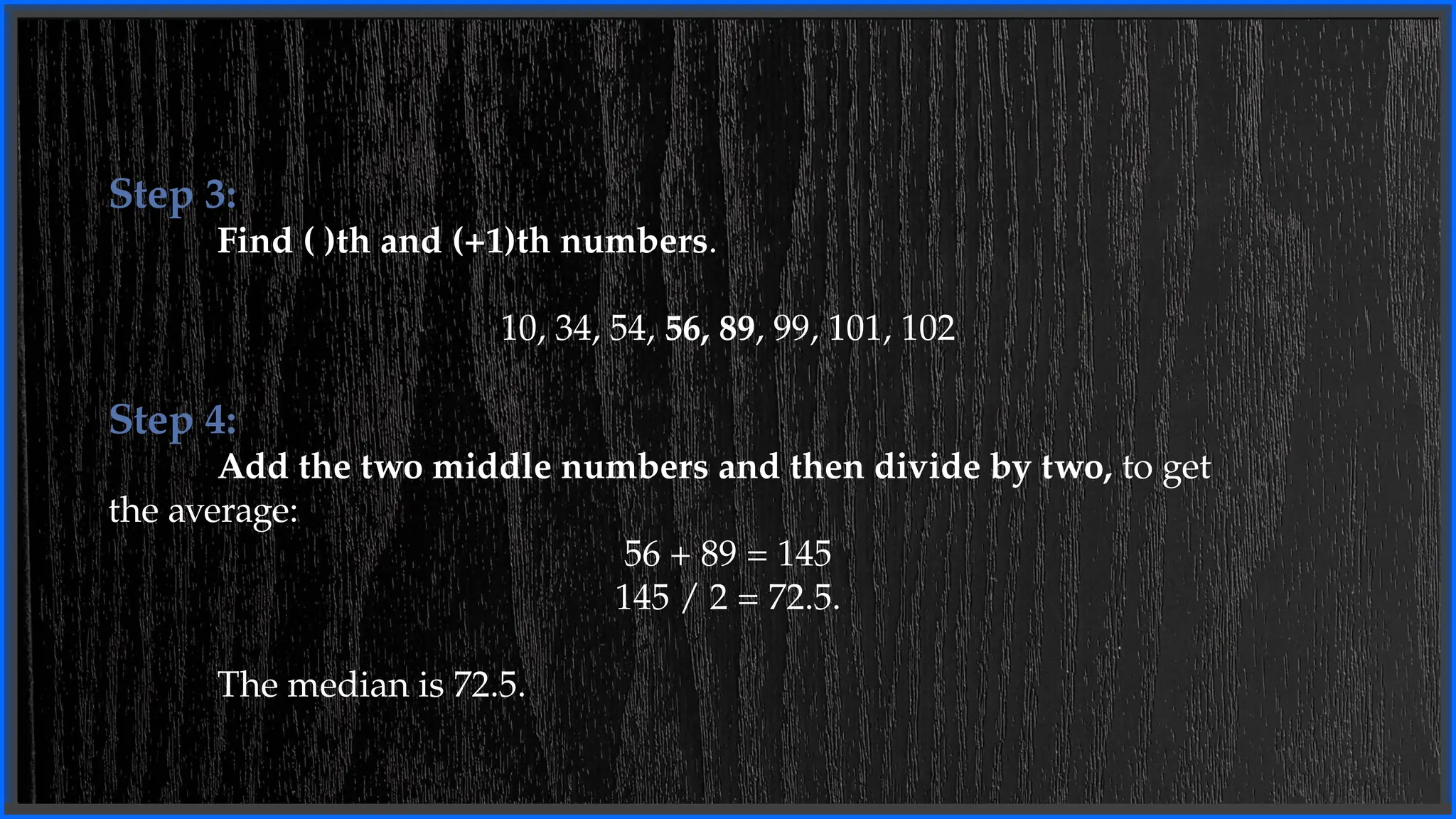 Step 3:
Find ( )th and (+1)th numbers.
10, 34, 54, 56, 89, 99, 101, 102
Step 4:
Add the two middle numbers and then divide by two, to get
the average:
56 + 89 = 145
145 / 2 = 72.5.
The median is 72.5.
 