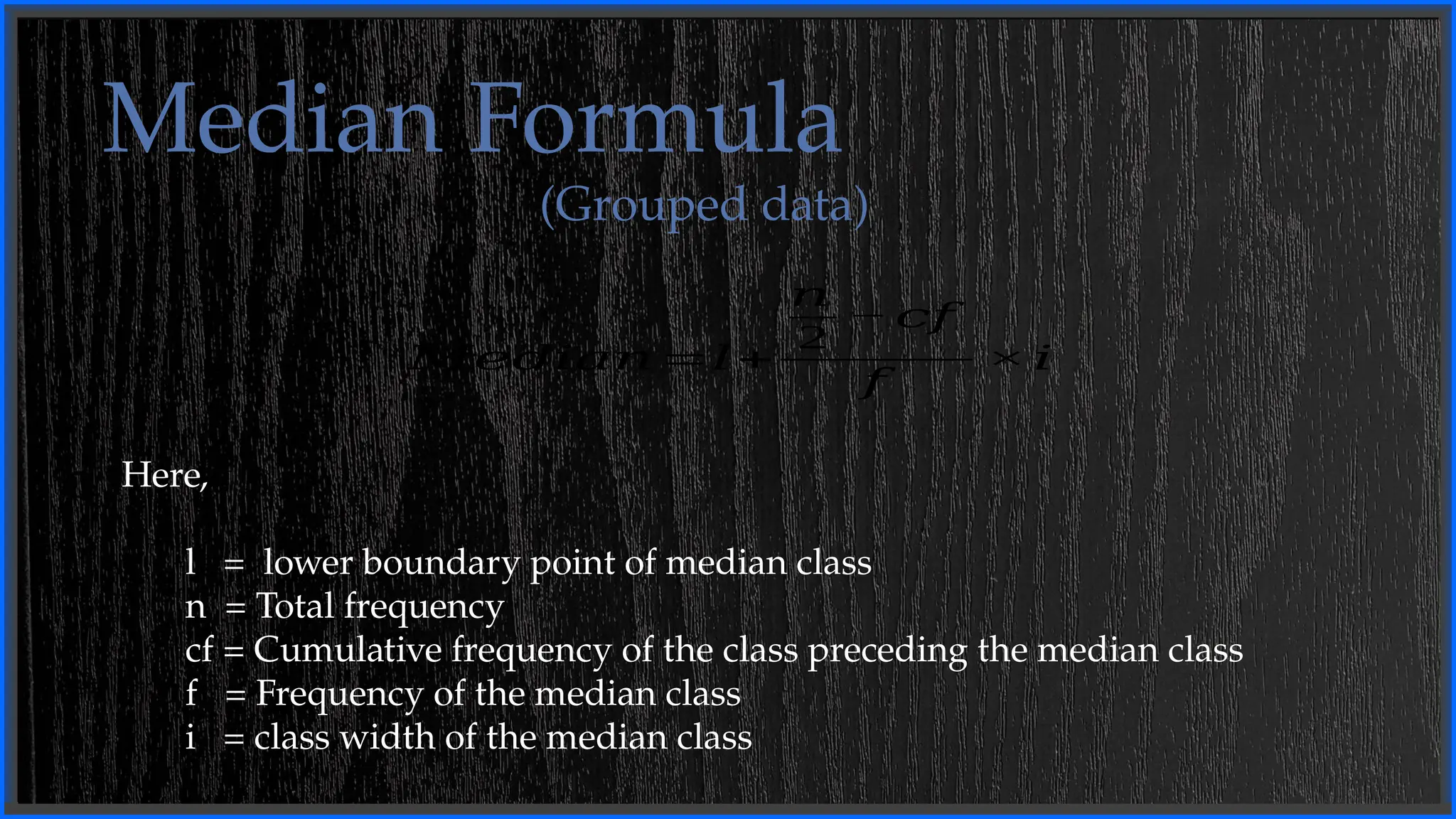 Median Formula
(Grouped data)
𝑀𝑒𝑑𝑖𝑎𝑛=𝑙+
𝑛
2
−𝑐𝑓
𝑓
×𝑖
Here,
l = lower boundary point of median class
n = Total frequency
cf = Cumulative frequency of the class preceding the median class
f = Frequency of the median class
i = class width of the median class
 