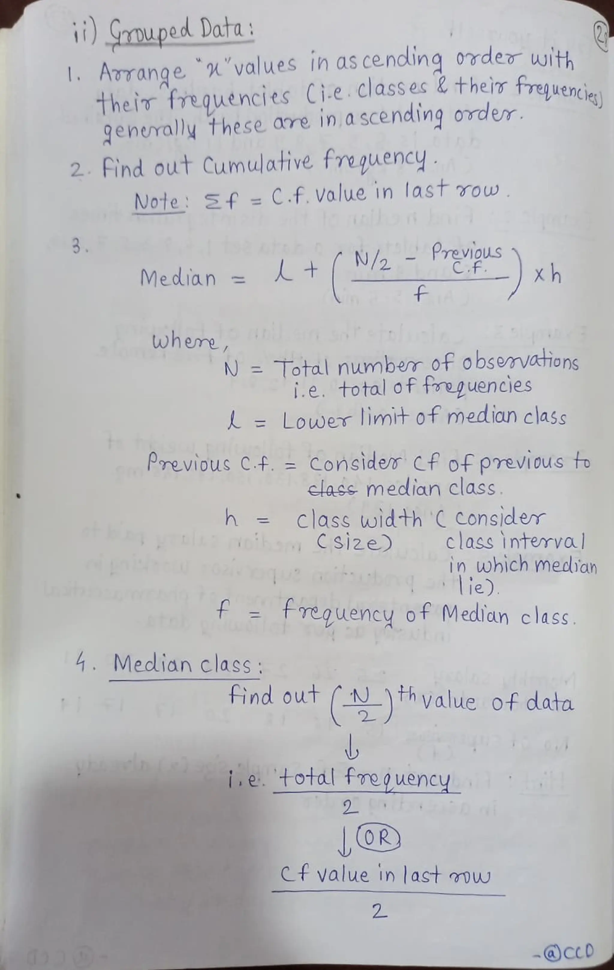 ) SrmupedData:
I. Adrange values in as cendling 0rder with
uencies)
Their freguencies Ci.e.classec & their freguenri.
generaly these are in,ascending order
2 find out Cumulative freguency
Note Sf =
C.f., Value in last row
Median= + N/2-Previous
xh
C.f
f
wheme,
N =
Total number of observations
i.e. total of toeguencies
= Lower limt of median class
Previous C.f ConsideT Cf of previous f
elass m edian class.
class width CConsider
h f
frequency of Median class
class interva
in which mecian
ie)
4. Median class
find out th value of data
etotalfoeouency
2
Ct value in last mw
2
-@cCD
 
