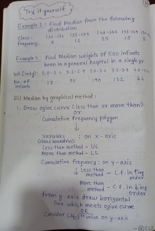 30
T it your se)
EXample 1 find Mecdian tom the tollowing
cdistibution
40-14h 155-141 1S0s
25
13S-139
130-134
class
freguenc
IS
1S
5
Example 2 find Median weights of 500 intats
bovn in a general hosptal in a single yr
4:0-4
wt.Cin k9) 2.0-2-4 2 S-2 7 30-3: 4 3.s-3.9
132 64
97
No.0f
infants
14
in) Medlian by qraphical method
Draw oqive cunre Cless than 0 more than)
O
Cumulative freguency polygon
Vamables
dKCclassboundmes)
On X - aXi1S
Less than method -
UL
More
thanmethod LL
Cumulaive freguency: on - axis
Less than
methool-C.f.in Ting
0Td er.
More than
method F.in ing
OToler
1romy-axis draw hom3ontal
linewhich meets ogive CUe
OR
Considl e (N)th value on
y-axis
-cCD
 