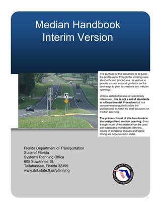 Median Handbook
       Interim Version


                                       The purpose of this document is to guide
                                       the professional through the existing rules,
                                       standards and procedures, as well as to
                                       provide current national guidance on the
                                       best ways to plan for medians and median
                                       openings.

                                       Unless stated otherwise or specifically
                                       referenced, this is not a set of standards
                                       or a Departmental Procedure but is a
                                       comprehensive guide to allow the
                                       professional to make the best decisions on
                                       median planning.

                                       The primary thrust of this handbook is
                                       the unsignalized median opening. Even
                                       though much of this material can be used
                                       with signalized intersection planning, ,
                                       issues of signalized queues and signal
                                       timing are not covered in detail.




Florida Department of Transportation
State of Florida
Systems Planning Office
605 Suwannee St.
Tallahassee, Florida 32399
www.dot.state.fl.us/planning
 